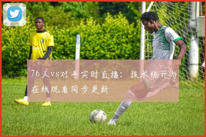 76人vs对手实时直播：技术统计与在线观看同步更新