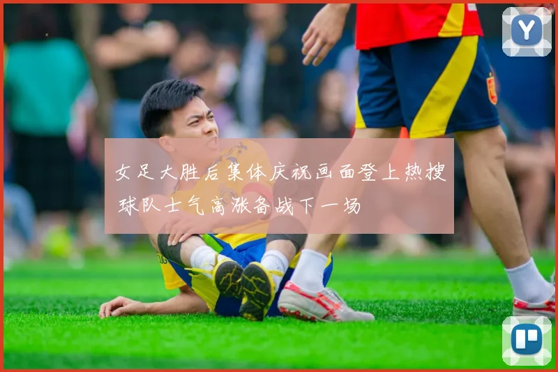 女足大胜后集体庆祝画面登上热搜 球队士气高涨备战下一场