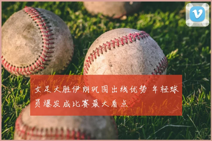 女足大胜伊朗巩固出线优势 年轻球员爆发成比赛最大看点