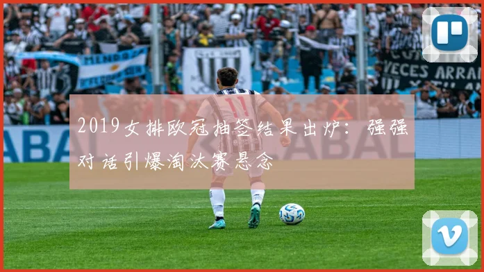 2019女排欧冠抽签结果出炉：强强对话引爆淘汰赛悬念