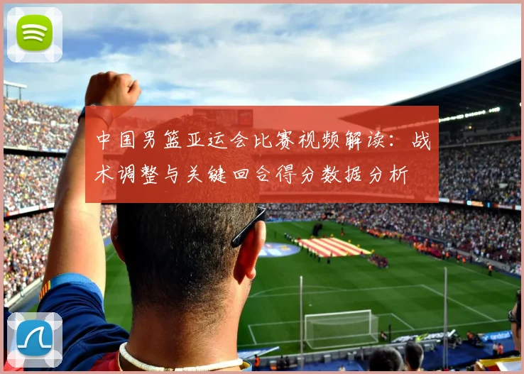 中国男篮亚运会比赛视频解读：战术调整与关键回合得分数据分析