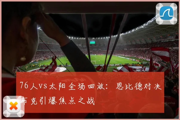 76人vs太阳全场回放：恩比德对决布克引爆焦点之战