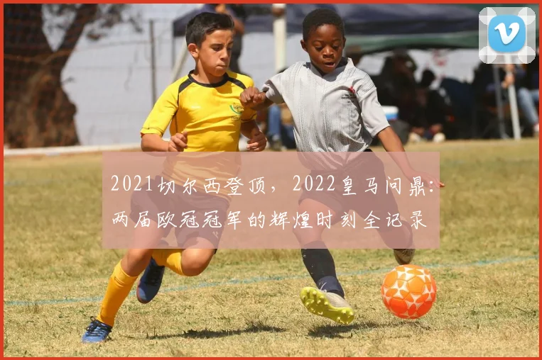 2021切尔西登顶，2022皇马问鼎：两届欧冠冠军的辉煌时刻全记录