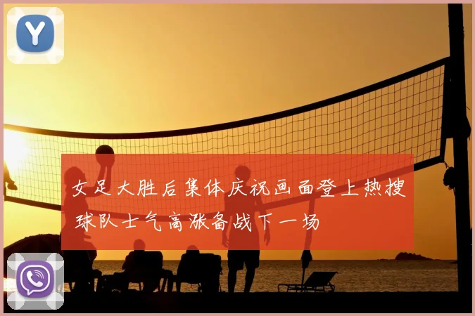 女足大胜后集体庆祝画面登上热搜 球队士气高涨备战下一场
