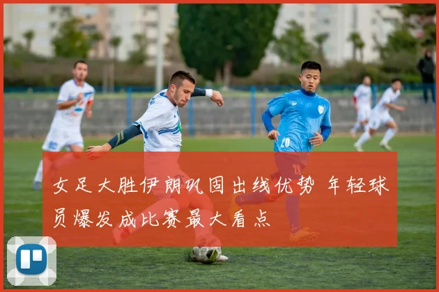 女足大胜伊朗巩固出线优势 年轻球员爆发成比赛最大看点