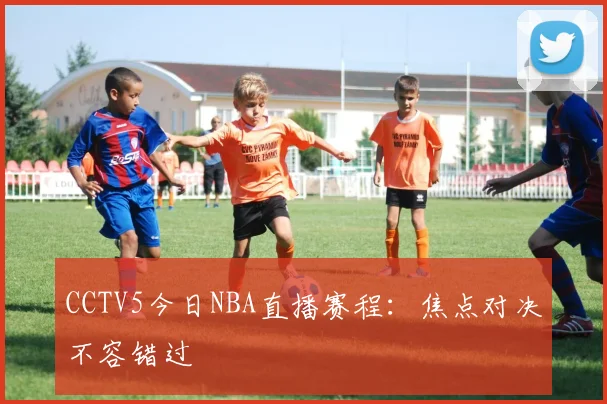 CCTV5今日NBA直播赛程:焦点对决不容错过