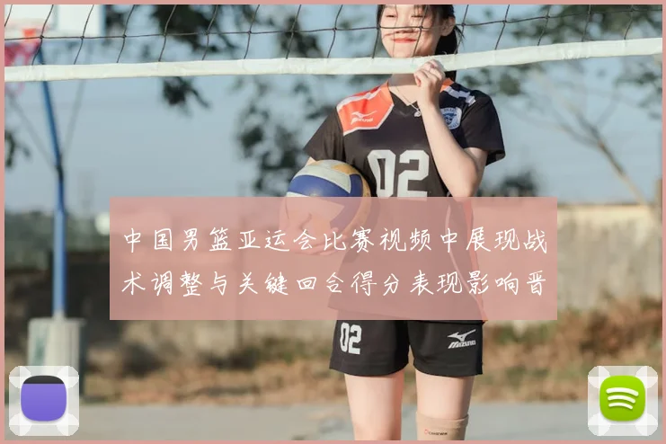 中国男篮亚运会比赛视频中展现战术调整与关键回合得分表现影响晋级赛程